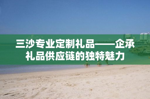 三沙专业定制礼品——企承礼品供应链的独特魅力